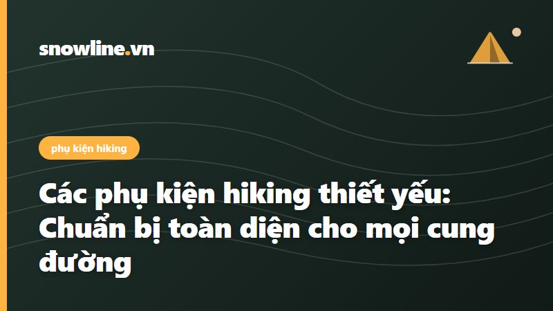 Các phụ kiện hiking thiết yếu: Chuẩn bị toàn diện cho mọi cung đường
