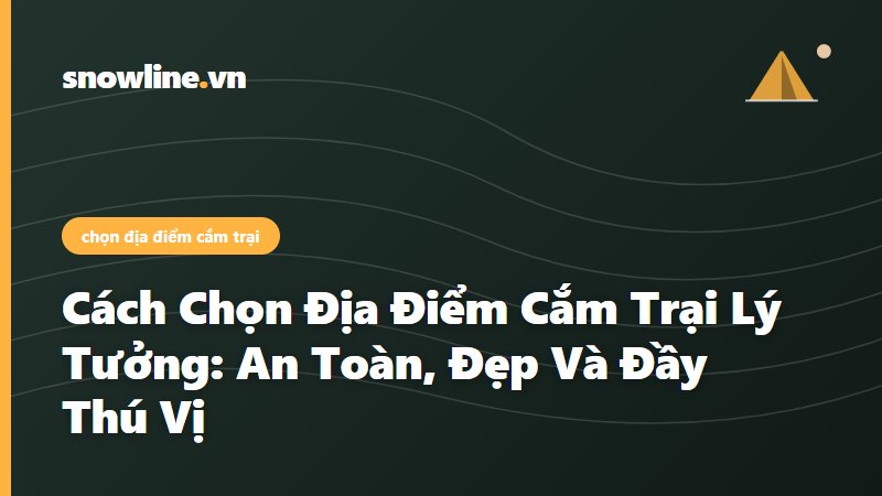 Cách Chọn Địa Điểm Cắm Trại Lý Tưởng: An Toàn, Đẹp Và Đầy Thú Vị