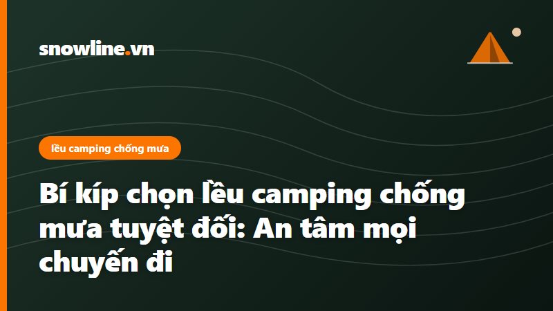Bí kíp chọn lều camping chống mưa tuyệt đối: An tâm mọi chuyến đi
