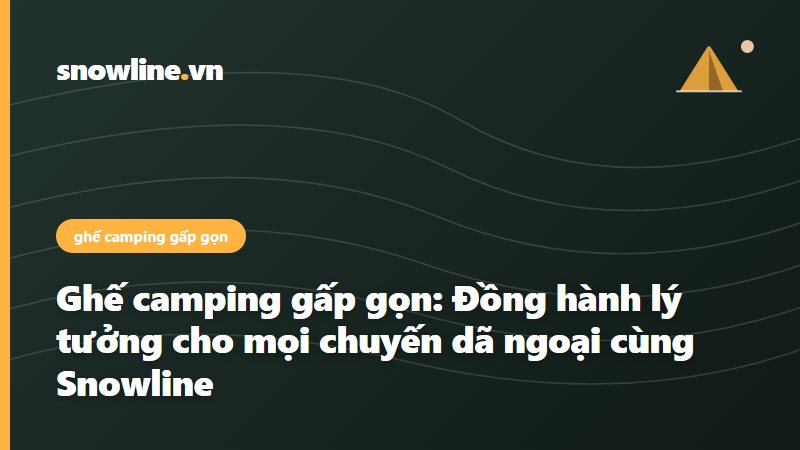 Ghế camping gấp gọn: Đồng hành lý tưởng cho mọi chuyến dã ngoại cùng Snowline