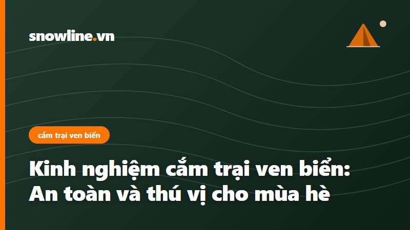 Kinh nghiệm cắm trại ven biển: An toàn và thú vị cho mùa hè