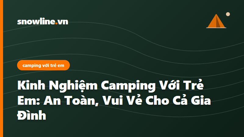 Kinh Nghiệm Camping Với Trẻ Em: An Toàn, Vui Vẻ Cho Cả Gia Đình
