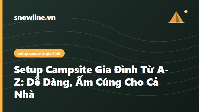 Setup Campsite Gia Đình Từ A-Z: Dễ Dàng, Ấm Cúng Cho Cả Nhà